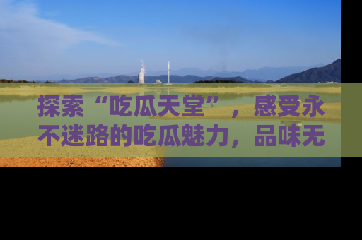 探索“吃瓜天堂”,感受永不迷路的吃瓜魅力,品味无尽的美食!