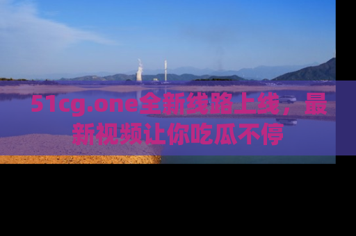 51cg.one全新线路上线,最新视频让你吃瓜不停
