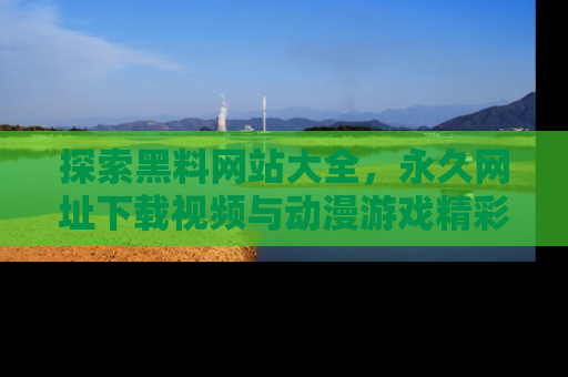 探索黑料网站大全,永久网址下载视频与动漫游戏精彩瞬间!