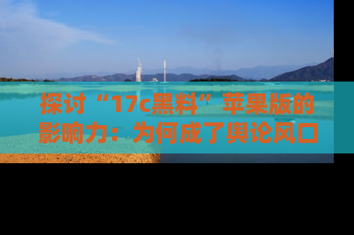 探讨“17c黑料”苹果版的影响力:为何成了舆论风口?