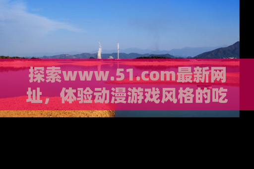 探索www.51.com最新网址,体验动漫游戏风格的吃瓜乐趣!