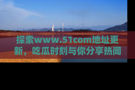 探索www.51com地址更新,吃瓜时刻与你分享热闻