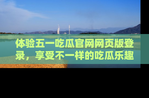 体验五一吃瓜官网网页版登录,享受不一样的吃瓜乐趣与互动体验
