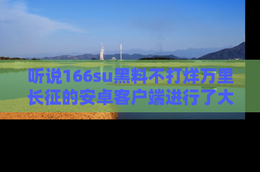 听说166su黑料不打烊万里长征的安卓客户端进行了大更新，八卦内容更加精彩与丰富！