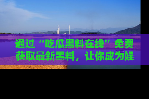 通过“吃瓜黑料在线”免费获取最新黑料，让你成为娱乐圈的内幕专家！