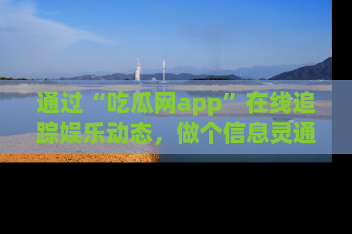 通过“吃瓜网app”在线追踪娱乐动态，做个信息灵通的吃瓜群众！