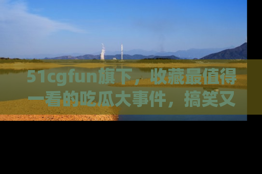 51cgfun旗下,收藏最值得一看的吃瓜大事件,搞笑又精彩!
