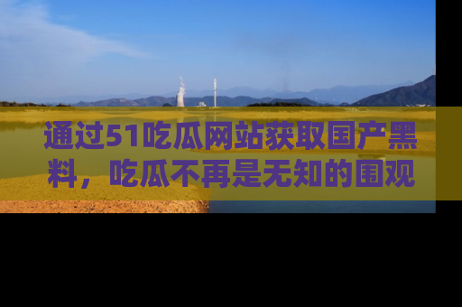 通过51吃瓜网站获取国产黑料，吃瓜不再是无知的围观者
