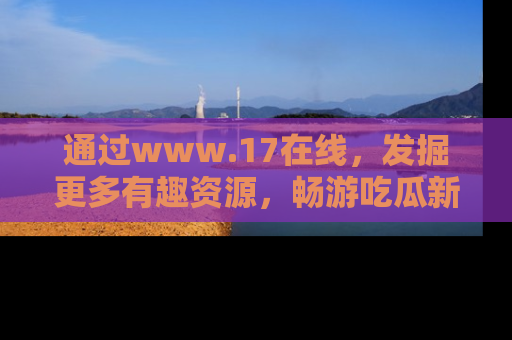 通过www.17在线，发掘更多有趣资源，畅游吃瓜新闻海洋