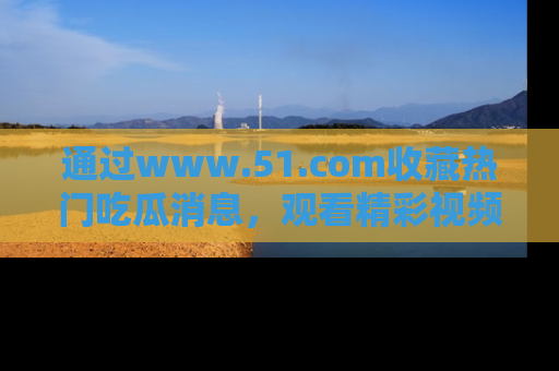 通过www.51.com收藏热门吃瓜消息,观看精彩视频与段子!