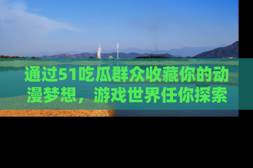 通过51吃瓜群众收藏你的动漫梦想，游戏世界任你探索