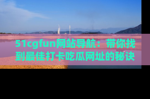 51cgfun网站导航:带你找到最佳打卡吃瓜网址的秘诀