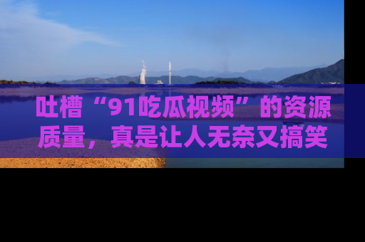 吐槽“91吃瓜视频”的资源质量,真是让人无奈又搞笑!