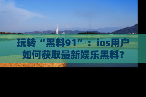 玩转“黑料91”:ios用户如何获取最新娱乐黑料?