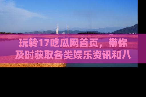 玩转17吃瓜网首页,带你及时获取各类娱乐资讯和八卦故事!