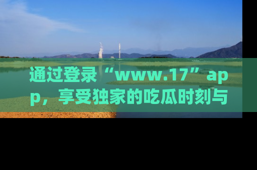 通过登录“www.17”app,享受独家的吃瓜时刻与娱乐资讯!