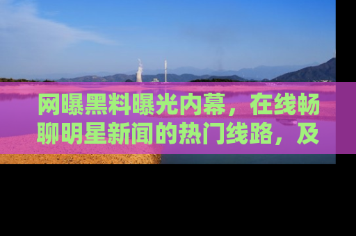 网曝黑料曝光内幕,在线畅聊明星新闻的热门线路,及时掌握最新消息!