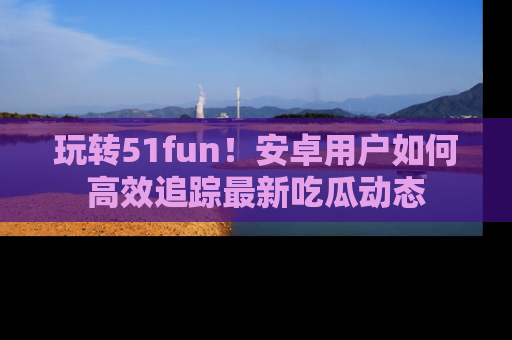 玩转51fun!安卓用户如何高效追踪最新吃瓜动态