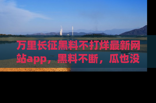 万里长征黑料不打烊最新网站app,黑料不断,瓜也没断,真香!
