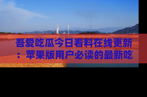 吾爱吃瓜今日看料在线更新:苹果版用户必读的最新吃瓜技巧