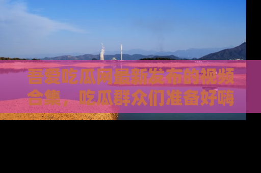 吾爱吃瓜网最新发布的视频合集,吃瓜群众们准备好嗨起来了吗?