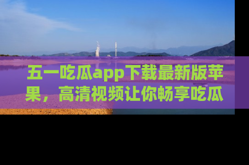 五一吃瓜app下载最新版苹果,高清视频让你畅享吃瓜乐趣