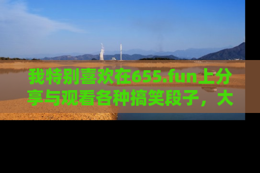 我特别喜欢在655.fun上分享与观看各种搞笑段子,大家一起来享受乐趣吧!
