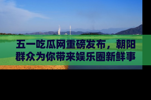 五一吃瓜网重磅发布,朝阳群众为你带来娱乐圈新鲜事!
