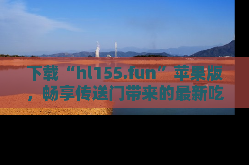 下载“hl155.fun”苹果版,畅享传送门带来的最新吃瓜资讯
