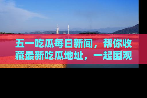 五一吃瓜每日新闻,帮你收藏最新吃瓜地址,一起围观吧!