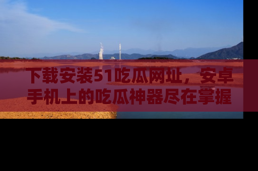 下载安装51吃瓜网址,安卓手机上的吃瓜神器尽在掌握
