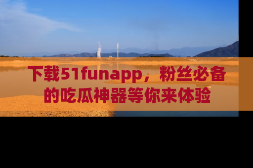 下载51funapp,粉丝必备的吃瓜神器等你来体验