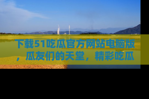 下载51吃瓜官方网站电脑版,瓜友们的天堂,精彩吃瓜故事不容错过!
