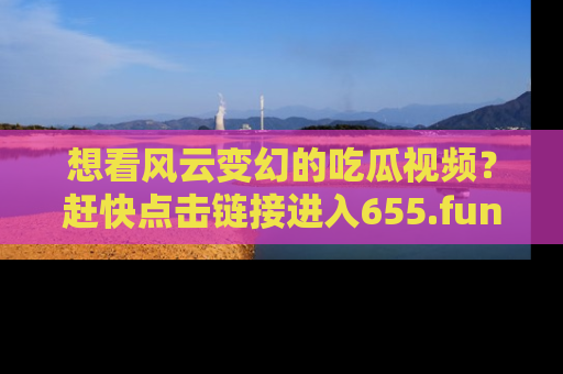 想看风云变幻的吃瓜视频？赶快点击链接进入655.fun吧！