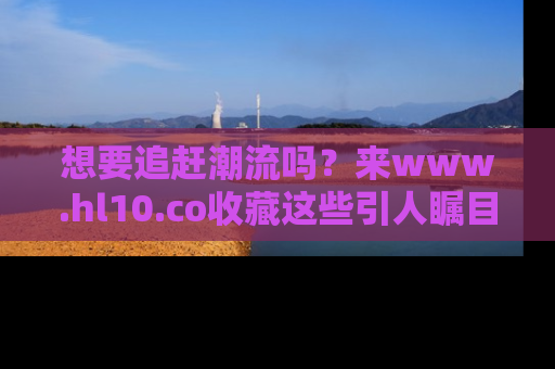想要追赶潮流吗？来www.hl10.co收藏这些引人瞩目的新闻瞬间吧！