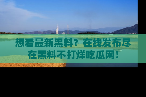 想看最新黑料？在线发布尽在黑料不打烊吃瓜网！