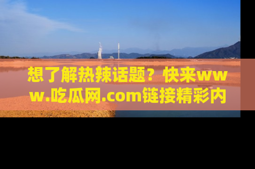 想了解热辣话题？快来www.吃瓜网.com链接精彩内容！