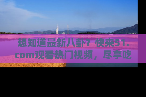 想知道最新八卦？快来51.com观看热门视频，尽享吃瓜乐趣！