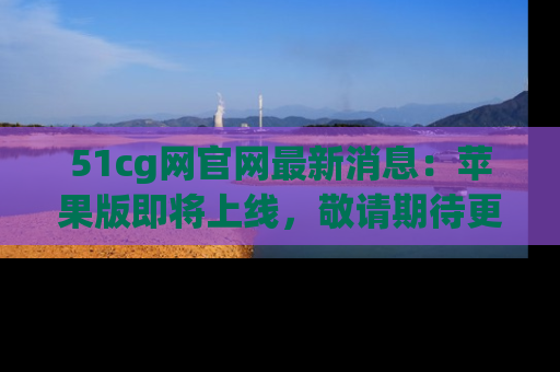 51cg网官网最新消息:苹果版即将上线,敬请期待更多吃瓜内容!