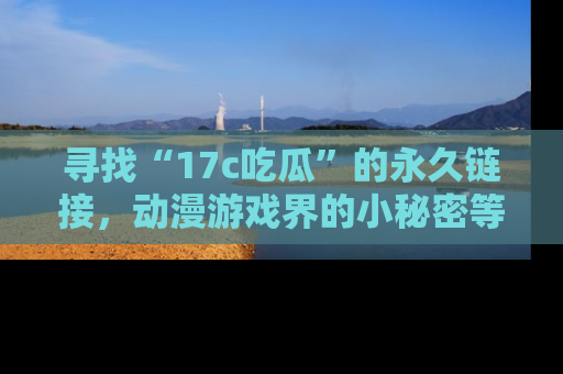 寻找“17c吃瓜”的永久链接，动漫游戏界的小秘密等你来揭秘！