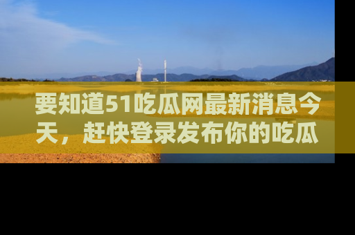 要知道51吃瓜网最新消息今天，赶快登录发布你的吃瓜体验吧！