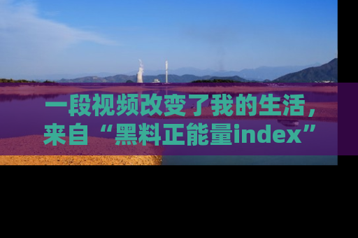 一段视频改变了我的生活，来自“黑料正能量index”的真实分享