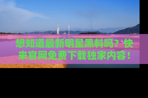 想知道最新明星黑料吗？快来官网免费下载独家内容！