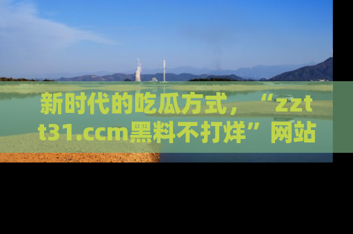 新时代的吃瓜方式，“zztt31.ccm黑料不打烊”网站为iOS用户带来惊喜