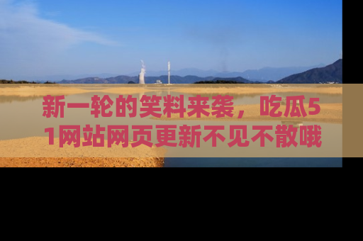 新一轮的笑料来袭，吃瓜51网站网页更新不见不散哦！