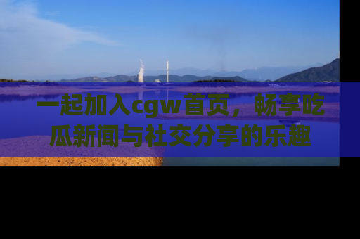 一起加入cgw首页，畅享吃瓜新闻与社交分享的乐趣