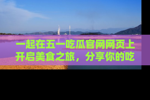 一起在五一吃瓜官网网页上开启美食之旅,分享你的吃瓜故事与精彩瞬间!
