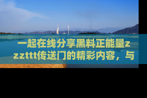 一起在线分享黑料正能量zzzttt传送门的精彩内容,与朋友互动!