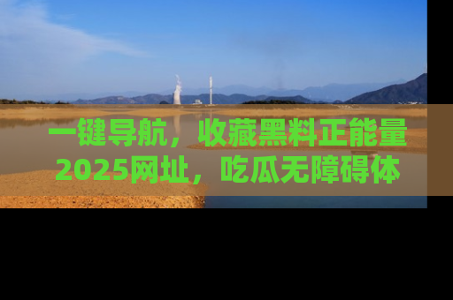 一键导航，收藏黑料正能量2025网址，吃瓜无障碍体验