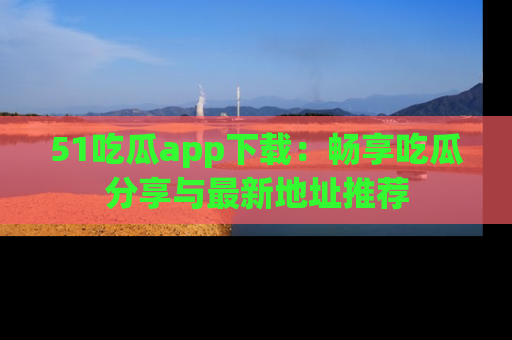 51吃瓜app下载:畅享吃瓜分享与最新地址推荐